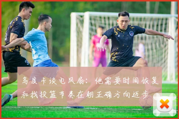 乌度卡谈电风扇：他需要时间恢复和找投篮节奏在朝正确方向迈步