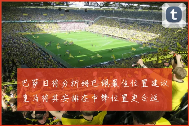 巴萨旧将分析姆巴佩最佳位置建议皇马将其安排在中锋位置更合适