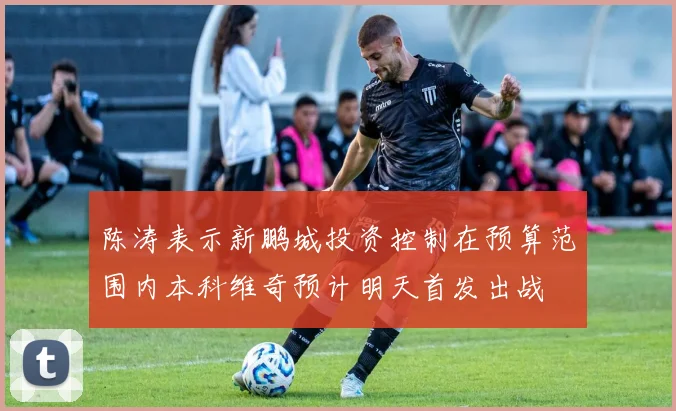 陈涛表示新鹏城投资控制在预算范围内本科维奇预计明天首发出战