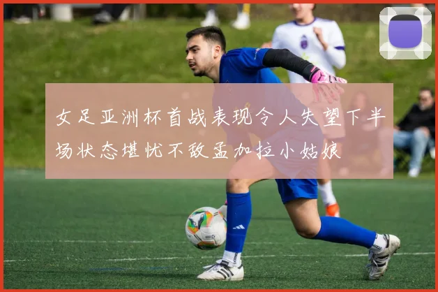 女足亚洲杯首战表现令人失望下半场状态堪忧不敌孟加拉小姑娘
