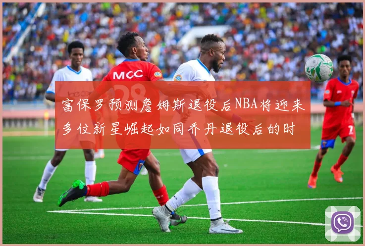 富保罗预测詹姆斯退役后NBA将迎来多位新星崛起如同乔丹退役后的时代