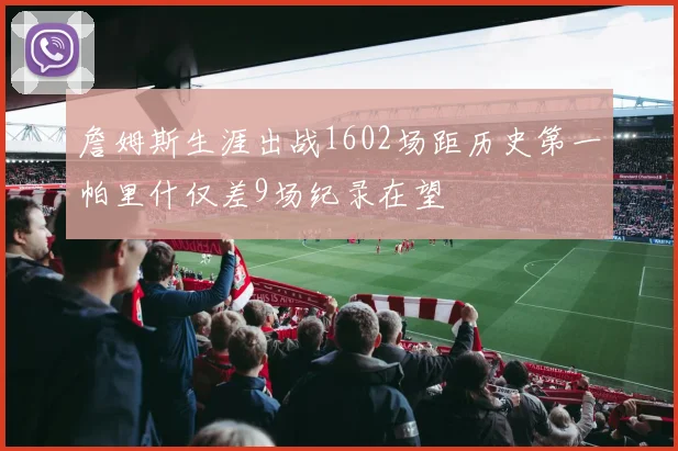詹姆斯生涯出战1602场距历史第一帕里什仅差9场纪录在望