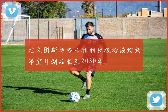 尤文图斯与洛卡特利积极洽谈续约事宜计划延长至2030年