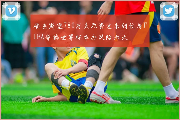 福克斯堡780万美元资金未到位与FIFA争执世界杯举办风险加大