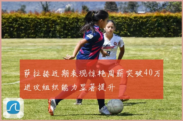 萨拉赫近期表现惊艳周薪突破40万进攻组织能力显著提升