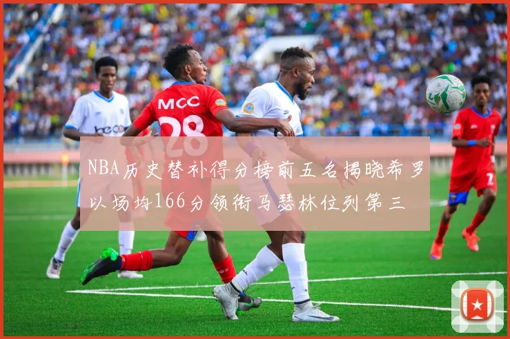 NBA历史替补得分榜前五名揭晓希罗以场均166分领衔马瑟林位列第三