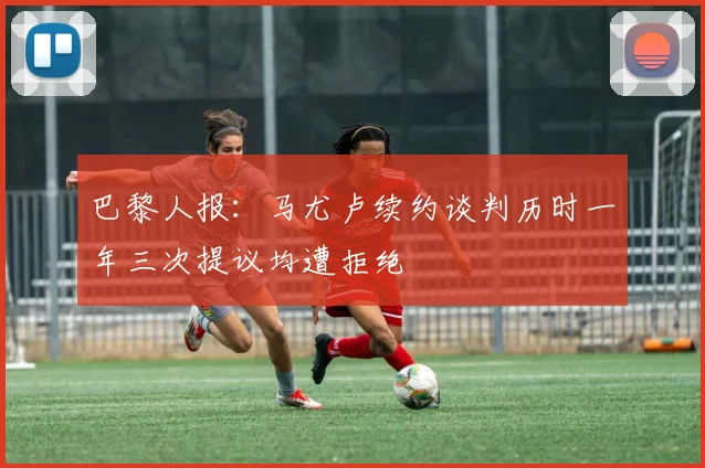 巴黎人报：马尤卢续约谈判历时一年三次提议均遭拒绝